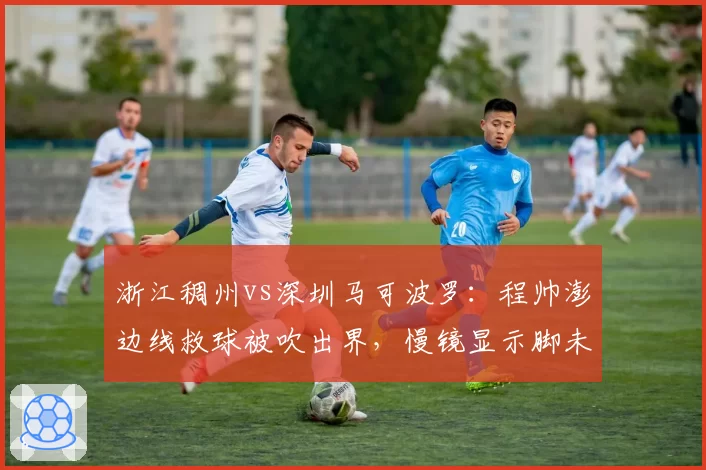 浙江稠州vs深圳马可波罗：程帅澎边线救球被吹出界，慢镜显示脚未踩线裁判未启用挑战改判