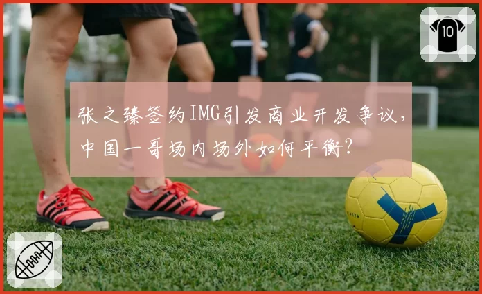 张之臻签约IMG引发商业开发争议，中国一哥场内场外如何平衡？