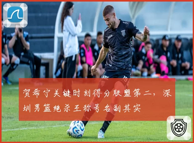 贺希宁关键时刻得分联盟第二，深圳男篮绝杀王称号名副其实