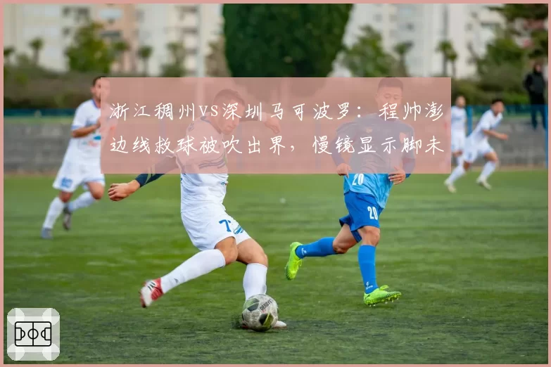 浙江稠州vs深圳马可波罗：程帅澎边线救球被吹出界，慢镜显示脚未踩线裁判未启用挑战改判
