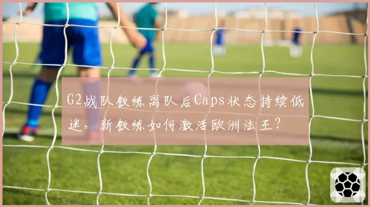 G2战队教练离队后Caps状态持续低迷，新教练如何激活欧洲法王？