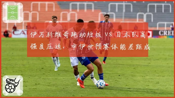 伊万科维奇跑动短板 vs 日本队高强度压迫,中伊世预赛体能差距成隐患