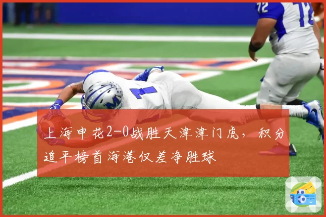 上海申花2-0战胜天津津门虎，积分追平榜首海港仅差净胜球