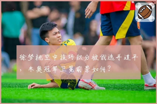 徐梦桃空中技巧积分被俄选手追平，冬奥冠军卫冕前景如何？