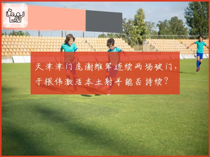 天津津门虎谢维军连续两场破门,于根伟激活本土射手能否持续?