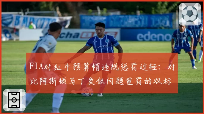 FIA对红牛预算帽违规惩罚过轻:对比阿斯顿马丁类似问题重罚的双标质疑