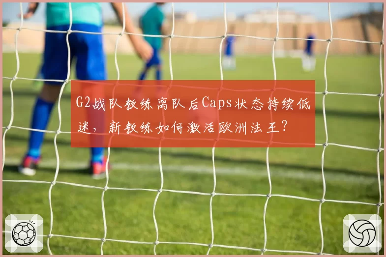 G2战队教练离队后Caps状态持续低迷,新教练如何激活欧洲法王?