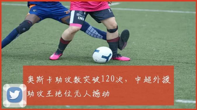 奥斯卡助攻数突破120次,中超外援助攻王地位无人撼动