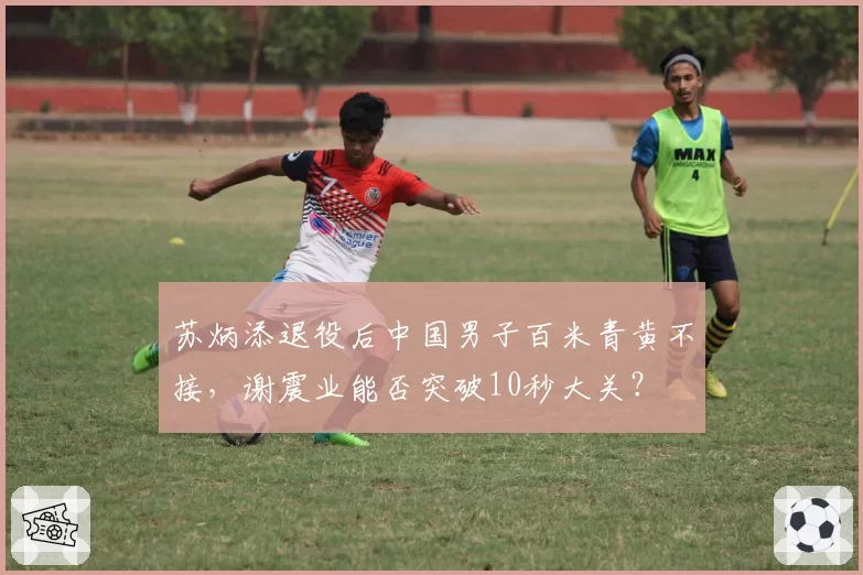 苏炳添退役后中国男子百米青黄不接,谢震业能否突破10秒大关?