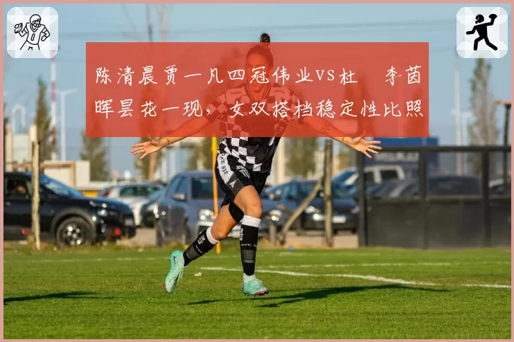陈清晨贾一凡四冠伟业vs杜玥李茵晖昙花一现,女双搭档稳定性比照