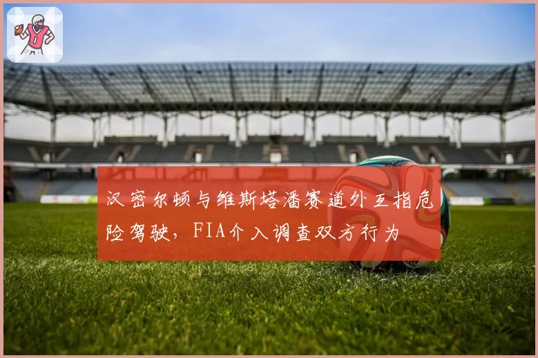 汉密尔顿与维斯塔潘赛道外互指危险驾驶，FIA介入调查双方行为
