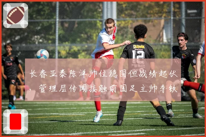 长春亚泰陈洋帅位稳固但战绩起伏，管理层传闻接触前国足主帅李铁