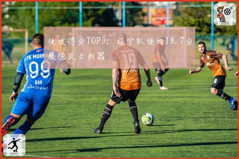 快攻得分TOP3：辽宁队场均18.7分展现反击利器