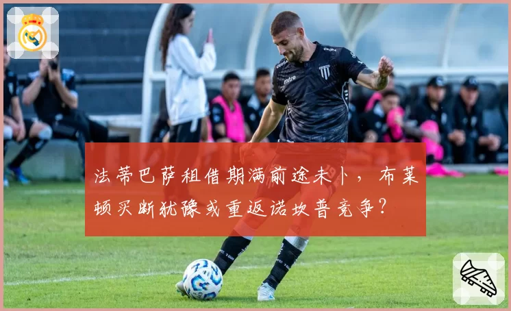 法蒂巴萨租借期满前途未卜，布莱顿买断犹豫或重返诺坎普竞争？