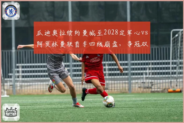 瓜迪奥拉续约曼城至2028定军心vs阿莫林曼联首季四线崩盘，争冠双雄教练层稳定性高下立判