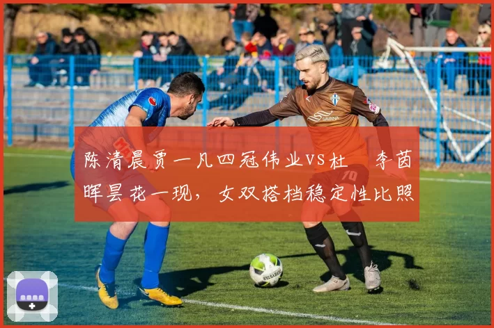 陈清晨贾一凡四冠伟业vs杜玥李茵晖昙花一现，女双搭档稳定性比照