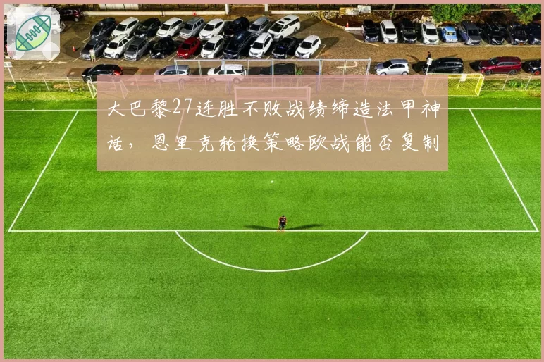 大巴黎27连胜不败战绩缔造法甲神话,恩里克轮换策略欧战能否复制联赛统治?
