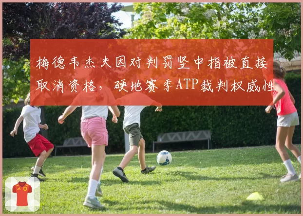 梅德韦杰夫因对判罚竖中指被直接取消资格，硬地赛季ATP裁判权威性遭空前挑战