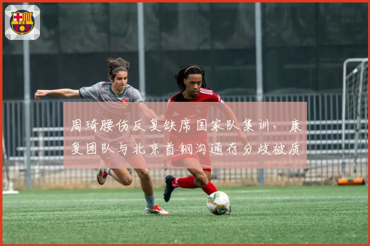 周琦腰伤反复缺席国家队集训，康复团队与北京首钢沟通存分歧被质疑