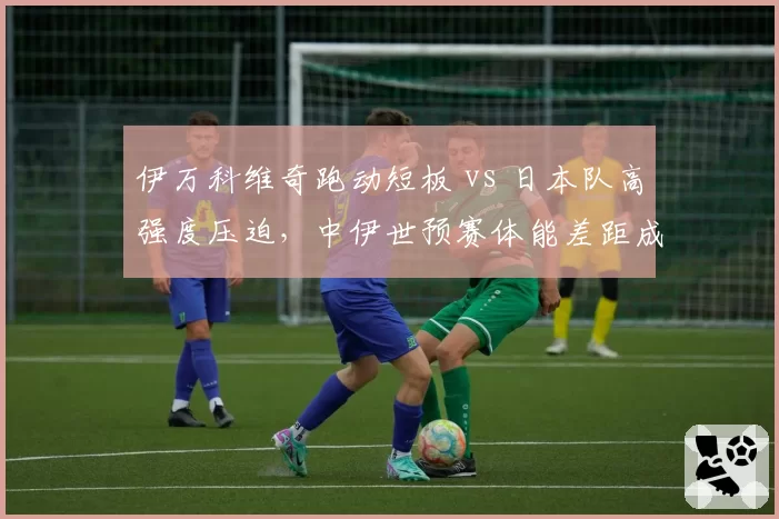 伊万科维奇跑动短板 vs 日本队高强度压迫,中伊世预赛体能差距成隐患