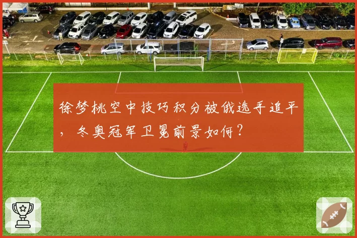 徐梦桃空中技巧积分被俄选手追平，冬奥冠军卫冕前景如何？