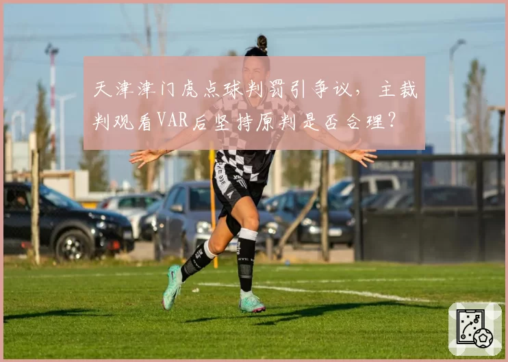 天津津门虎点球判罚引争议，主裁判观看VAR后坚持原判是否合理？