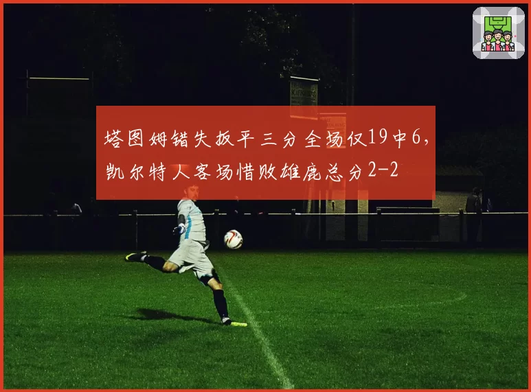 塔图姆错失扳平三分全场仅19中6,凯尔特人客场惜败雄鹿总分2-2