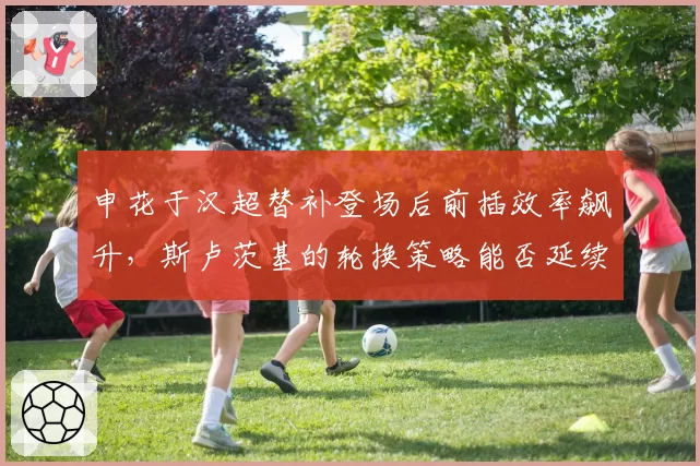 申花于汉超替补登场后前插效率飙升,斯卢茨基的轮换策略能否延续神奇?
