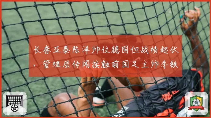 长春亚泰陈洋帅位稳固但战绩起伏，管理层传闻接触前国足主帅李铁