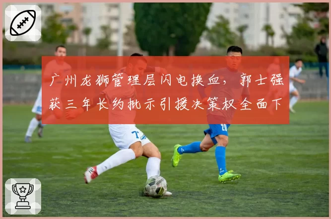 广州龙狮管理层闪电换血,郭士强获三年长约批示引援决策权全面下放