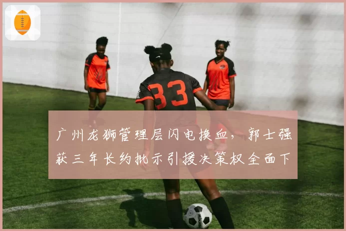 广州龙狮管理层闪电换血,郭士强获三年长约批示引援决策权全面下放