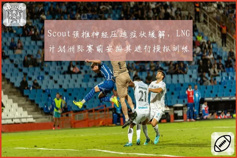 Scout颈椎神经压迫症状缓解，LNG计划洲际赛前安排其进行模拟训练
