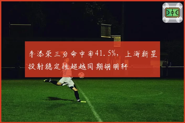 李添荣三分命中率41.5%，上海新星投射稳定性超越同期胡明轩