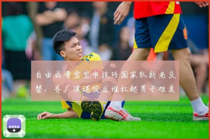 自由式滑雪空中技巧国家队新老交替，齐广璞退役后谁扛起男子难度王旗帜？