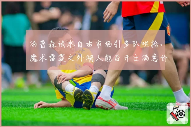 汤普森试水自由市场引多队哄抢,魔术雷霆之外湖人能否开出满意价码?