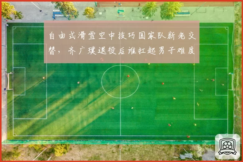 自由式滑雪空中技巧国家队新老交替，齐广璞退役后谁扛起男子难度王旗帜？