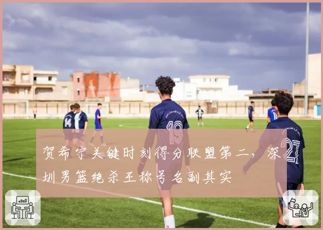 贺希宁关键时刻得分联盟第二，深圳男篮绝杀王称号名副其实